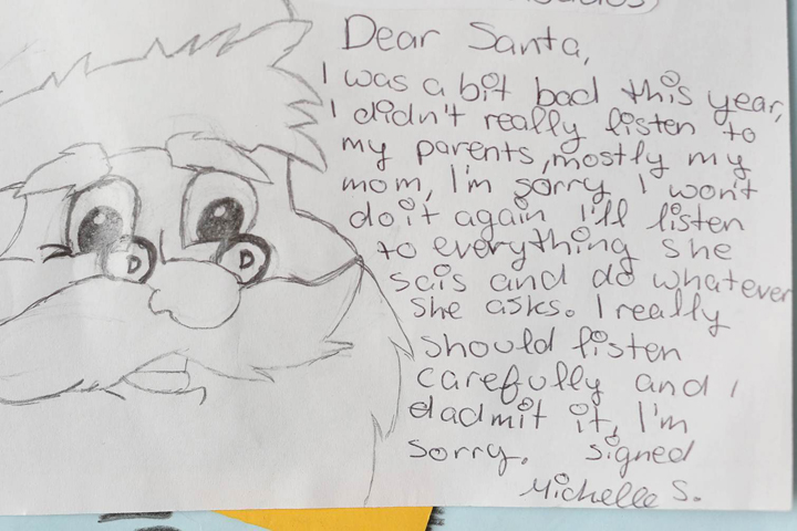 I was a bit bad this year, I didn’t really listen to my parents, mostly my mom. I’m sorry, I won’t do it again. I’ll listen to everything she says and do whatever she asks. I really should listen carefully and I admit I’m sorry. Signed, Michelle S.”