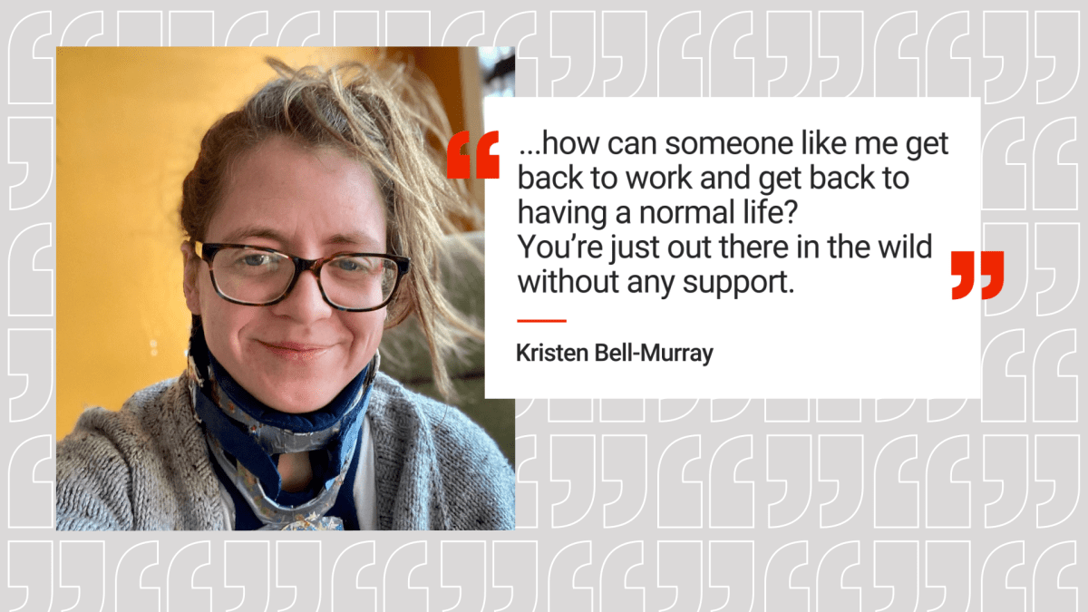Kristin Bell-Murray with her quote “It’s like, how can someone like me get back to work and get back to having a normal life?” Bell-Murray observed. You're just out here in the wild without any support.”