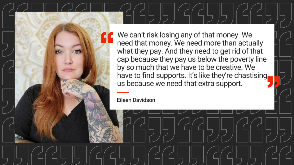 Eileen Davidson and her quote “We can't risk losing any of that money. We need that money,” she said. “We need more than actually what they pay. And they need to get rid of that cap because they pay us below the poverty line by so much that we have to be creative, we have to find supports."